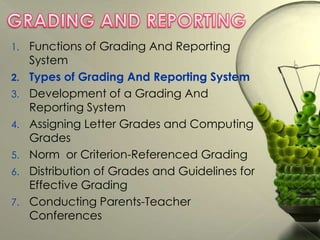 1.
2.
3.
4.
5.
6.
7.

Functions of Grading And Reporting
System
Types of Grading And Reporting System
Development of a Grading And
Reporting System
Assigning Letter Grades and Computing
Grades
Norm or Criterion-Referenced Grading
Distribution of Grades and Guidelines for
Effective Grading
Conducting Parents-Teacher
Conferences

 