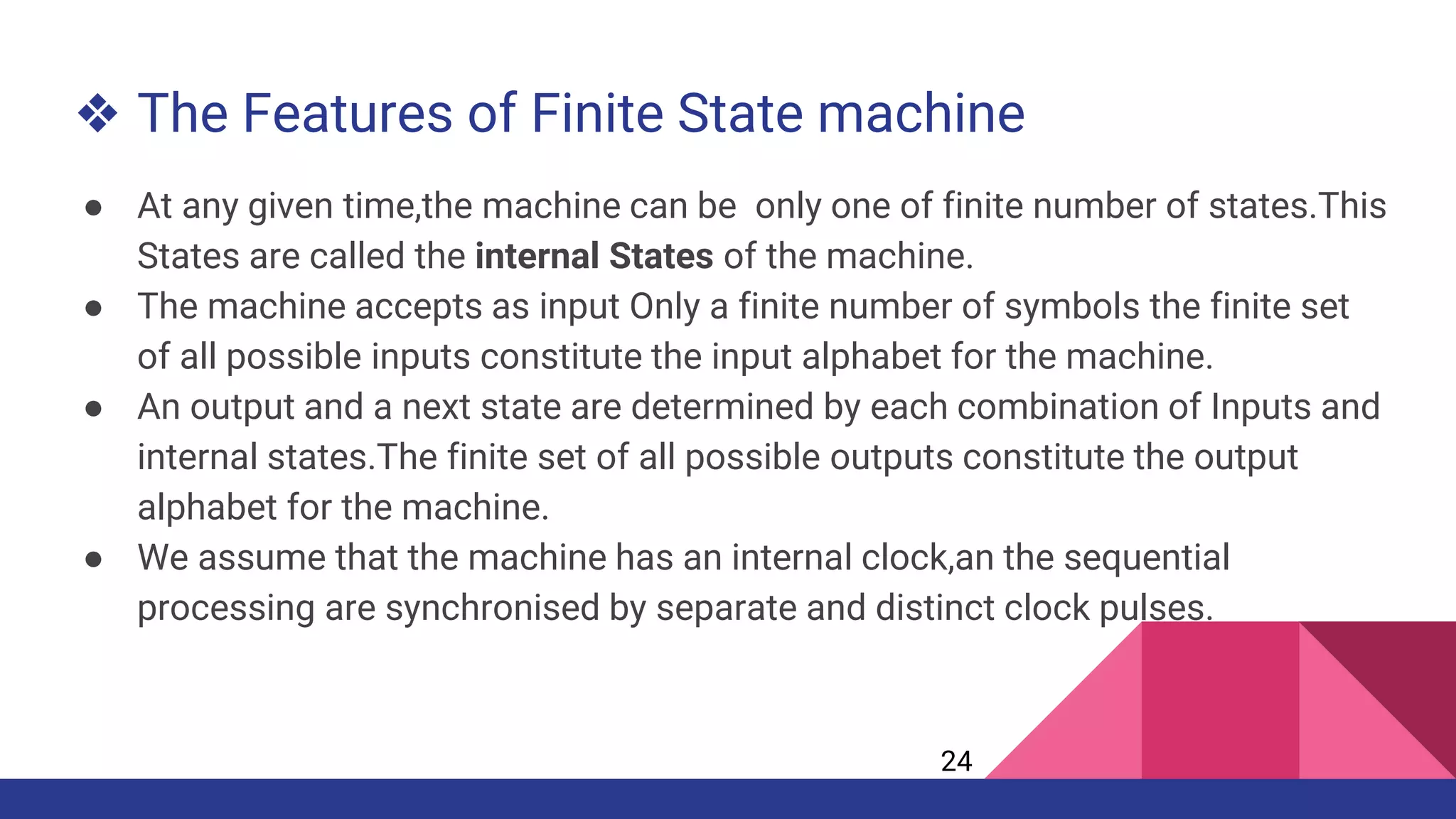 ❖ The Features of Finite State machine
● At any given time,the machine can be only one of finite number of states.This
States are called the internal States of the machine.
● The machine accepts as input Only a finite number of symbols the finite set
of all possible inputs constitute the input alphabet for the machine.
● An output and a next state are determined by each combination of Inputs and
internal states.The finite set of all possible outputs constitute the output
alphabet for the machine.
● We assume that the machine has an internal clock,an the sequential
processing are synchronised by separate and distinct clock pulses.
24
 
