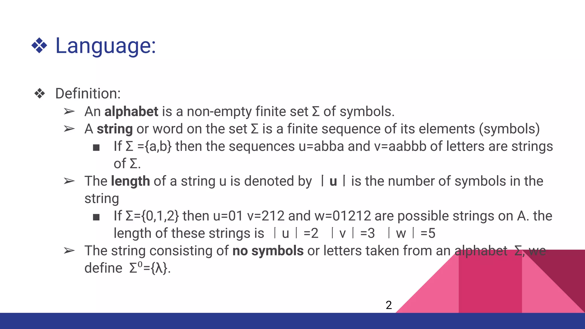 ❖ Language:
❖ Definition:
➢ An alphabet is a non-empty finite set Σ of symbols.
➢ A string or word on the set Σ is a finite sequence of its elements (symbols)
■ If Σ ={a,b} then the sequences u=abba and v=aabbb of letters are strings
of Σ.
➢ The length of a string u is denoted by 丨u丨is the number of symbols in the
string
■ If Σ={0,1,2} then u=01 v=212 and w=01212 are possible strings on A. the
length of these strings is 丨u丨=2 丨v丨=3 丨w丨=5
➢ The string consisting of no symbols or letters taken from an alphabet Σ, we
define Σ⁰={λ}.
2
 