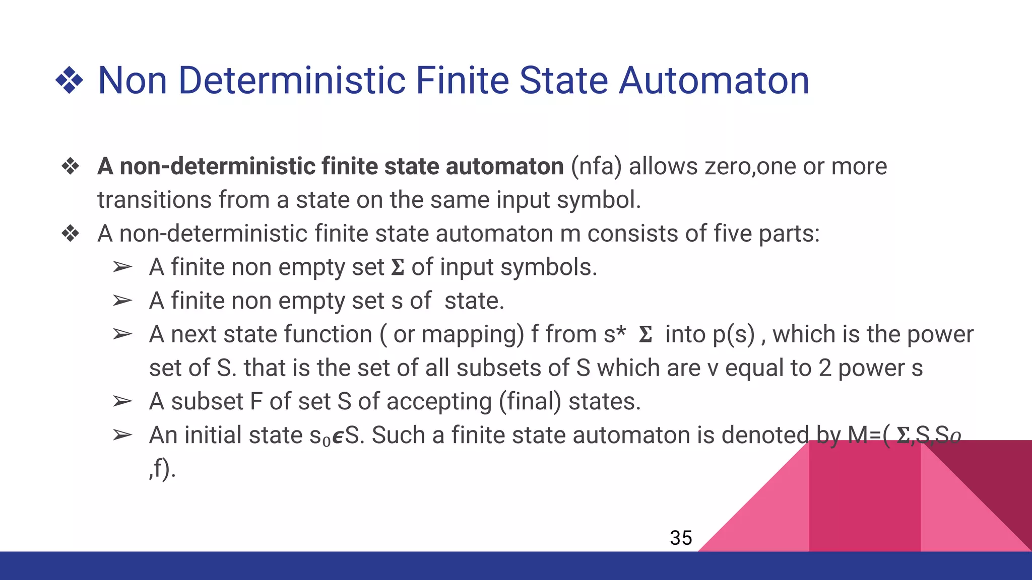 ❖ Non Deterministic Finite State Automaton
❖ A non-deterministic finite state automaton (nfa) allows zero,one or more
transitions from a state on the same input symbol.
❖ A non-deterministic finite state automaton m consists of five parts:
➢ A finite non empty set 𝚺 of input symbols.
➢ A finite non empty set s of state.
➢ A next state function ( or mapping) f from s* 𝚺 into p(s) , which is the power
set of S. that is the set of all subsets of S which are v equal to 2 power s
➢ A subset F of set S of accepting (final) states.
➢ An initial state s₀𝟄S. Such a finite state automaton is denoted by M=( 𝚺,S,S𝜊
,f).
35
 