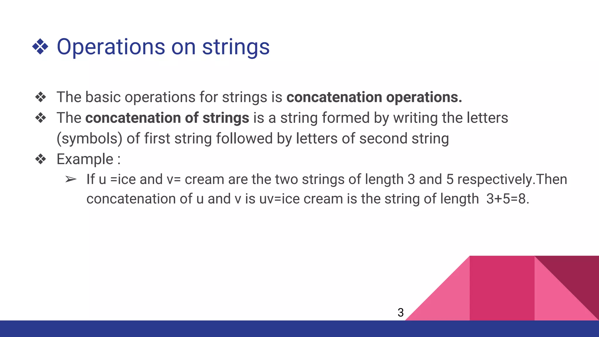 ❖ Operations on strings
❖ The basic operations for strings is concatenation operations.
❖ The concatenation of strings is a string formed by writing the letters
(symbols) of first string followed by letters of second string
❖ Example :
➢ If u =ice and v= cream are the two strings of length 3 and 5 respectively.Then
concatenation of u and v is uv=ice cream is the string of length 3+5=8.
3
 