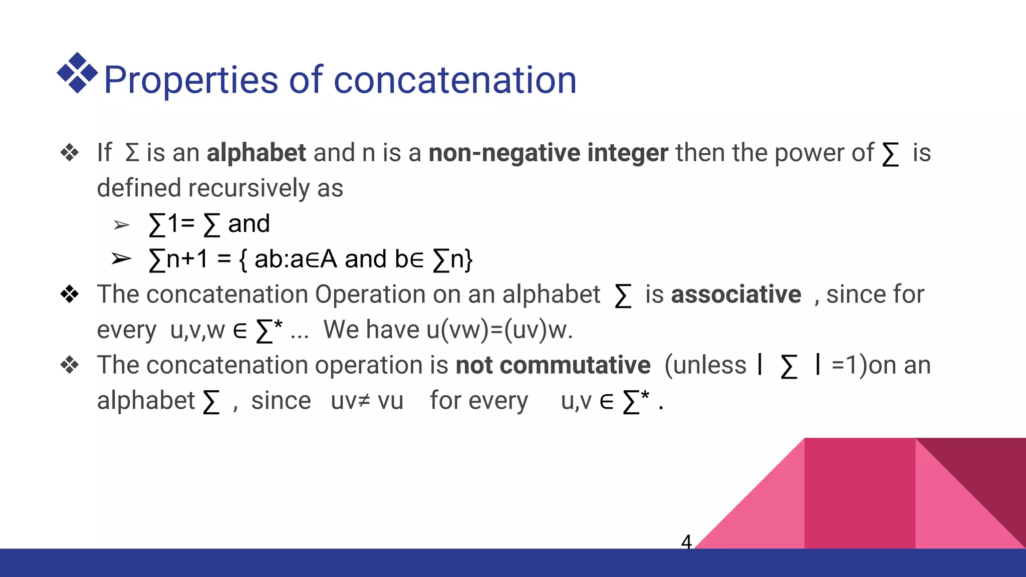 ❖Properties of concatenation
❖ If Σ is an alphabet and n is a non-negative integer then the power of ∑ is
defined recursively as
➢ ∑1= ∑ and
➢ ∑n+1 = { ab:a∈A and b∈ ∑n}
❖ The concatenation Operation on an alphabet ∑ is associative , since for
every u,v,w ∈ ∑* ... We have u(vw)=(uv)w.
❖ The concatenation operation is not commutative (unless丨 ∑ 丨=1)on an
alphabet ∑ , since uv≠ vu for every u,v ∈ ∑* .
4
 