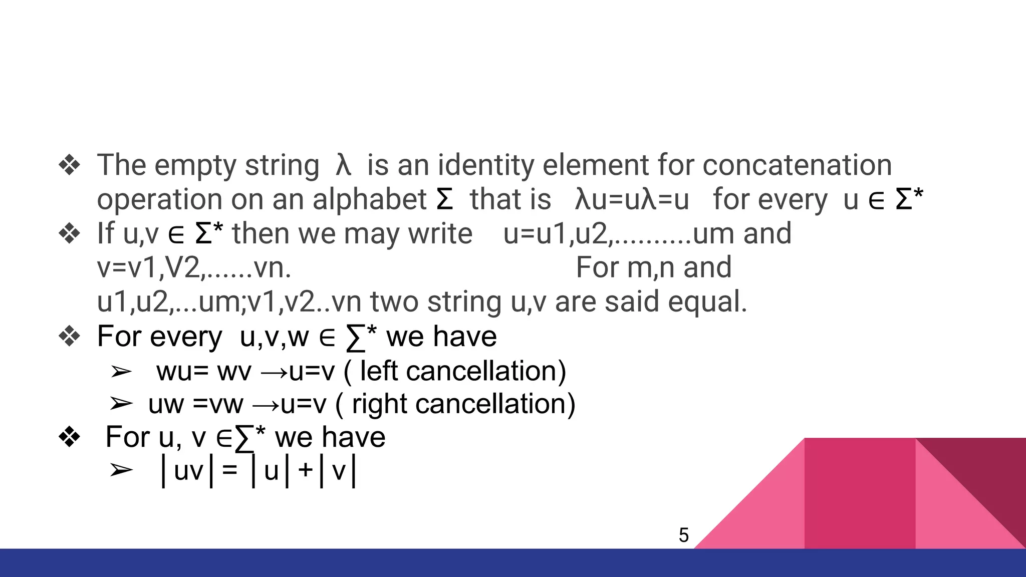 ❖ The empty string λ is an identity element for concatenation
operation on an alphabet Σ that is λu=uλ=u for every u ∈ Σ*
❖ If u,v ∈ Σ* then we may write u=u1,u2,..........um and
v=v1,V2,......vn. For m,n and
u1,u2,...um;v1,v2..vn two string u,v are said equal.
❖ For every u,v,w ∈ ∑* we have
➢ wu= wv →u=v ( left cancellation)
➢ uw =vw →u=v ( right cancellation)
❖ For u, v ∈∑* we have
➢ │uv│= │u│+│v│
5
 