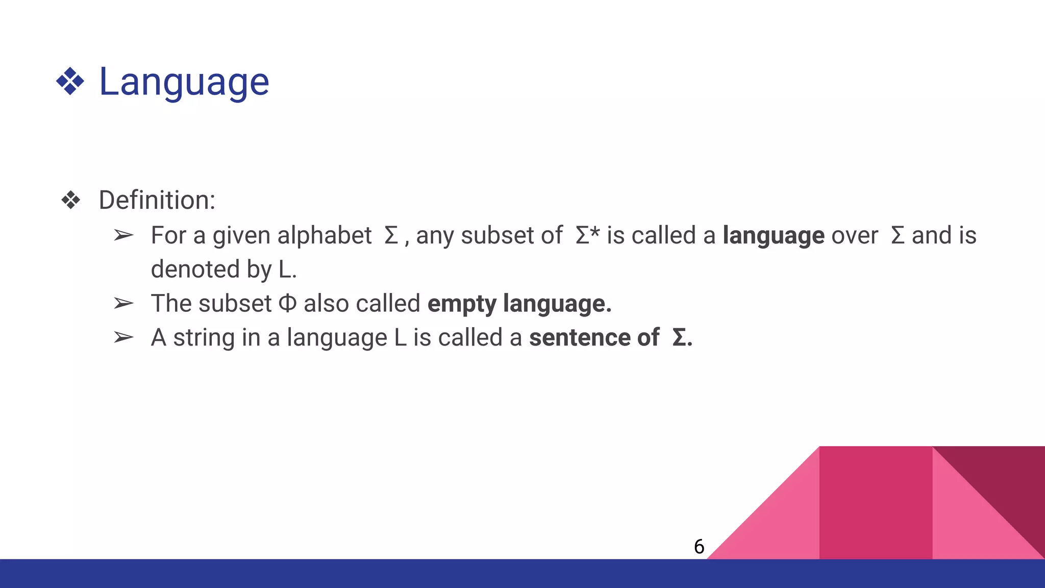 ❖ Language
❖ Definition:
➢ For a given alphabet Σ , any subset of Σ* is called a language over Σ and is
denoted by L.
➢ The subset Ф also called empty language.
➢ A string in a language L is called a sentence of Σ.
6
 