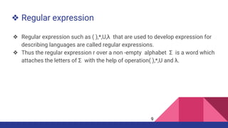 ❖ Regular expression
❖ Regular expression such as ( ),*,U,λ that are used to develop expression for
describing languages are called regular expressions.
❖ Thus the regular expression r over a non -empty alphabet Σ is a word which
attaches the letters of Σ with the help of operation( ),*,U and λ.
9
 