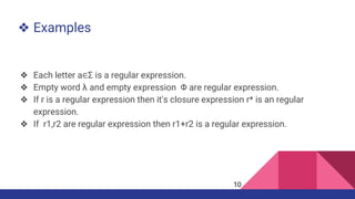 ❖ Examples
❖ Each letter a∈Σ is a regular expression.
❖ Empty word λ and empty expression Φ are regular expression.
❖ If r is a regular expression then it's closure expression r* is an regular
expression.
❖ If r1,r2 are regular expression then r1+r2 is a regular expression.
10
 