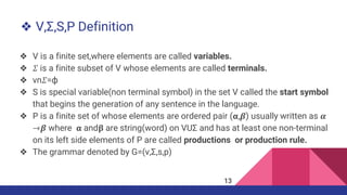 ❖ V,Σ,S,P Definition
❖ V is a finite set,where elements are called variables.
❖ 𝛴 is a finite subset of V whose elements are called terminals.
❖ vn𝛴=ф
❖ S is special variable(non terminal symbol) in the set V called the start symbol
that begins the generation of any sentence in the language.
❖ P is a finite set of whose elements are ordered pair (𝝰,𝜷) usually written as 𝜶
⇾𝜷 where 𝝰 and𝛃 are string(word) on VUΣ and has at least one non-terminal
on its left side elements of P are called productions or production rule.
❖ The grammar denoted by G=(v,Σ,s,p)
13
 