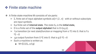 ❖ Finite state machine
❖ A finite state machine M consists of six parts:
➢ Σ, finite set of input alphabet symbols ai(i=1,2...n) with or without subscripts
are input symbols.
➢ S,a finite set of internal state. The state S₀ is the initial state,
➢ O is a finite set of the output alphabet that is O={x,y,z}.
➢ f,a transition (or next state)function or mapping from s *Σ into S. that is f:s
*Σ→S
➢ g,a output function from S *Σ into O. that is g:S *Σ→0
➢ Such a machine is written as
■ M={Σ,S,S₀ ,o,f,g}
23
 