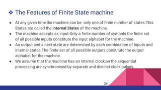 ❖ The Features of Finite State machine
● At any given time,the machine can be only one of finite number of states.This
States are called the internal States of the machine.
● The machine accepts as input Only a finite number of symbols the finite set
of all possible inputs constitute the input alphabet for the machine.
● An output and a next state are determined by each combination of Inputs and
internal states.The finite set of all possible outputs constitute the output
alphabet for the machine.
● We assume that the machine has an internal clock,an the sequential
processing are synchronised by separate and distinct clock pulses.
24
 