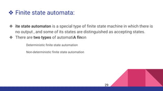 ❖ Finite state automata:
❖ ite state automaton is a special type of finite state machine in which there is
no output , and some of its states are distinguished as accepting states.
❖ There are two types of automatiA finon
Deterministic finite state automation
Non-deterministic finite state automation
29
 