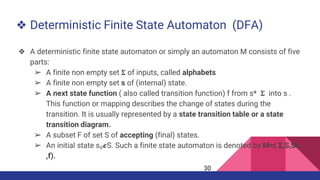 ❖ Deterministic Finite State Automaton (DFA)
❖ A deterministic finite state automaton or simply an automaton M consists of five
parts:
➢ A finite non empty set 𝚺 of inputs, called alphabets
➢ A finite non empty set s of (internal) state.
➢ A next state function ( also called transition function) f from s* 𝚺 into s .
This function or mapping describes the change of states during the
transition. It is usually represented by a state transition table or a state
transition diagram.
➢ A subset F of set S of accepting (final) states.
➢ An initial state s₀𝟄S. Such a finite state automaton is denoted by M=( 𝚺,S,S𝜊
,f).
30
 