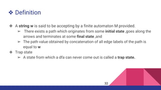 ❖ Definition
❖ A string w is said to be accepting by a finite automaton M provided.
➢ There exists a path which originates from some initial state ,goes along the
arrows and terminates at some final state ,and
➢ The path value obtained by concatenation of all edge labels of the path is
equal to w
❖ Trap state
➢ A state from which a dfa can never come out is called a trap state.
32
 