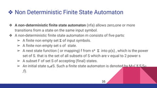 ❖ Non Deterministic Finite State Automaton
❖ A non-deterministic finite state automaton (nfa) allows zero,one or more
transitions from a state on the same input symbol.
❖ A non-deterministic finite state automaton m consists of five parts:
➢ A finite non empty set 𝚺 of input symbols.
➢ A finite non empty set s of state.
➢ A next state function ( or mapping) f from s* 𝚺 into p(s) , which is the power
set of S. that is the set of all subsets of S which are v equal to 2 power s
➢ A subset F of set S of accepting (final) states.
➢ An initial state s₀𝟄S. Such a finite state automaton is denoted by M=( 𝚺,S,S𝜊
,f).
35
 