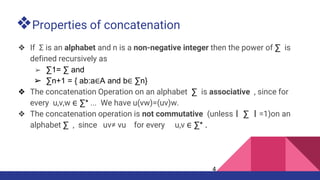 ❖Properties of concatenation
❖ If Σ is an alphabet and n is a non-negative integer then the power of ∑ is
defined recursively as
➢ ∑1= ∑ and
➢ ∑n+1 = { ab:a∈A and b∈ ∑n}
❖ The concatenation Operation on an alphabet ∑ is associative , since for
every u,v,w ∈ ∑* ... We have u(vw)=(uv)w.
❖ The concatenation operation is not commutative (unless丨 ∑ 丨=1)on an
alphabet ∑ , since uv≠ vu for every u,v ∈ ∑* .
4
 