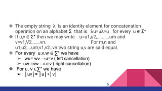 ❖ The empty string λ is an identity element for concatenation
operation on an alphabet Σ that is λu=uλ=u for every u ∈ Σ*
❖ If u,v ∈ Σ* then we may write u=u1,u2,..........um and
v=v1,V2,......vn. For m,n and
u1,u2,...um;v1,v2..vn two string u,v are said equal.
❖ For every u,v,w ∈ ∑* we have
➢ wu= wv →u=v ( left cancellation)
➢ uw =vw →u=v ( right cancellation)
❖ For u, v ∈∑* we have
➢ │uv│= │u│+│v│
5
 