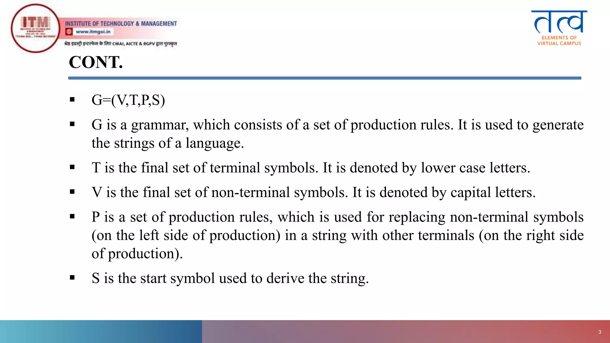 CONT.
 G=(V,T,P,S)
 G is a grammar, which consists of a set of production rules. It is used to generate
the strings of a language.
 T is the final set of terminal symbols. It is denoted by lower case letters.
 V is the final set of non-terminal symbols. It is denoted by capital letters.
 P is a set of production rules, which is used for replacing non-terminal symbols
(on the left side of production) in a string with other terminals (on the right side
of production).
 S is the start symbol used to derive the string.
ITM
Gwalior
3
 