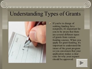 Understanding Types of Grants
                 If you're in charge of
                 seeking funding for a
                 nonprofit, it's important for
                 you to be aware that there
                 are several different types
                 of grants from various
                 funding sources. When you
                 apply for grant funding, it's
                 important to understand the
                 intent of the grant program
                 so you can ensure that your
                 application makes a clear
                 case for why your request
                 should be approved.
 