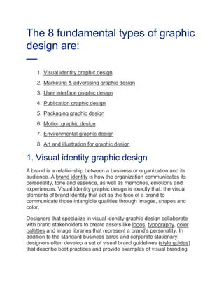 The 8 fundamental types of graphic
design are:
—
1. Visual identity graphic design
2. Marketing & advertising graphic design
3. User interface graphic design
4. Publication graphic design
5. Packaging graphic design
6. Motion graphic design
7. Environmental graphic design
8. Art and illustration for graphic design
1. Visual identity graphic design
A brand is a relationship between a business or organization and its
audience. A brand identity is how the organization communicates its
personality, tone and essence, as well as memories, emotions and
experiences. Visual identity graphic design is exactly that: the visual
elements of brand identity that act as the face of a brand to
communicate those intangible qualities through images, shapes and
color.
Designers that specialize in visual identity graphic design collaborate
with brand stakeholders to create assets like logos, typography, color
palettes and image libraries that represent a brand’s personality. In
addition to the standard business cards and corporate stationary,
designers often develop a set of visual brand guidelines (style guides)
that describe best practices and provide examples of visual branding
 