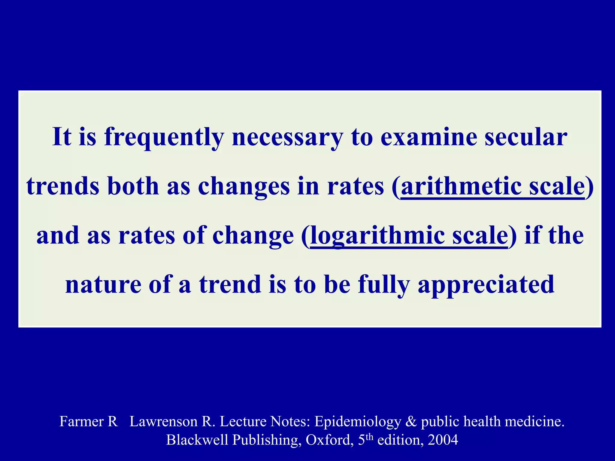 It is frequently necessary to examine secular 
trends both as changes in rates (arithmetic scale) 
and as rates of change (logarithmic scale) if the 
nature of a trend is to be fully appreciated 
Farmer R Lawrenson R. Lecture Notes: Epidemiology & public health medicine. 
Blackwell Publishing, Oxford, 5th edition, 2004 
 