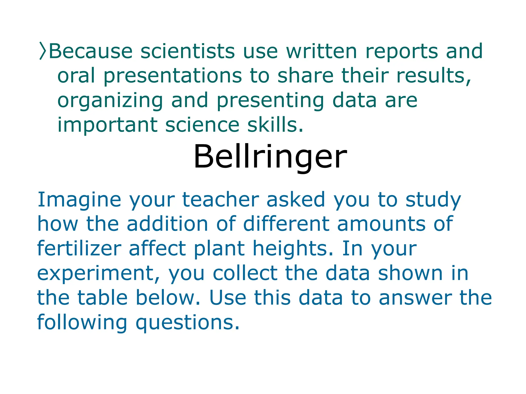 〉Because scientists use written reports and
oral presentations to share their results,
organizing and presenting data are
important science skills.
Bellringer
Imagine your teacher asked you to study
how the addition of different amounts of
fertilizer affect plant heights. In your
experiment, you collect the data shown in
the table below. Use this data to answer the
following questions.
 