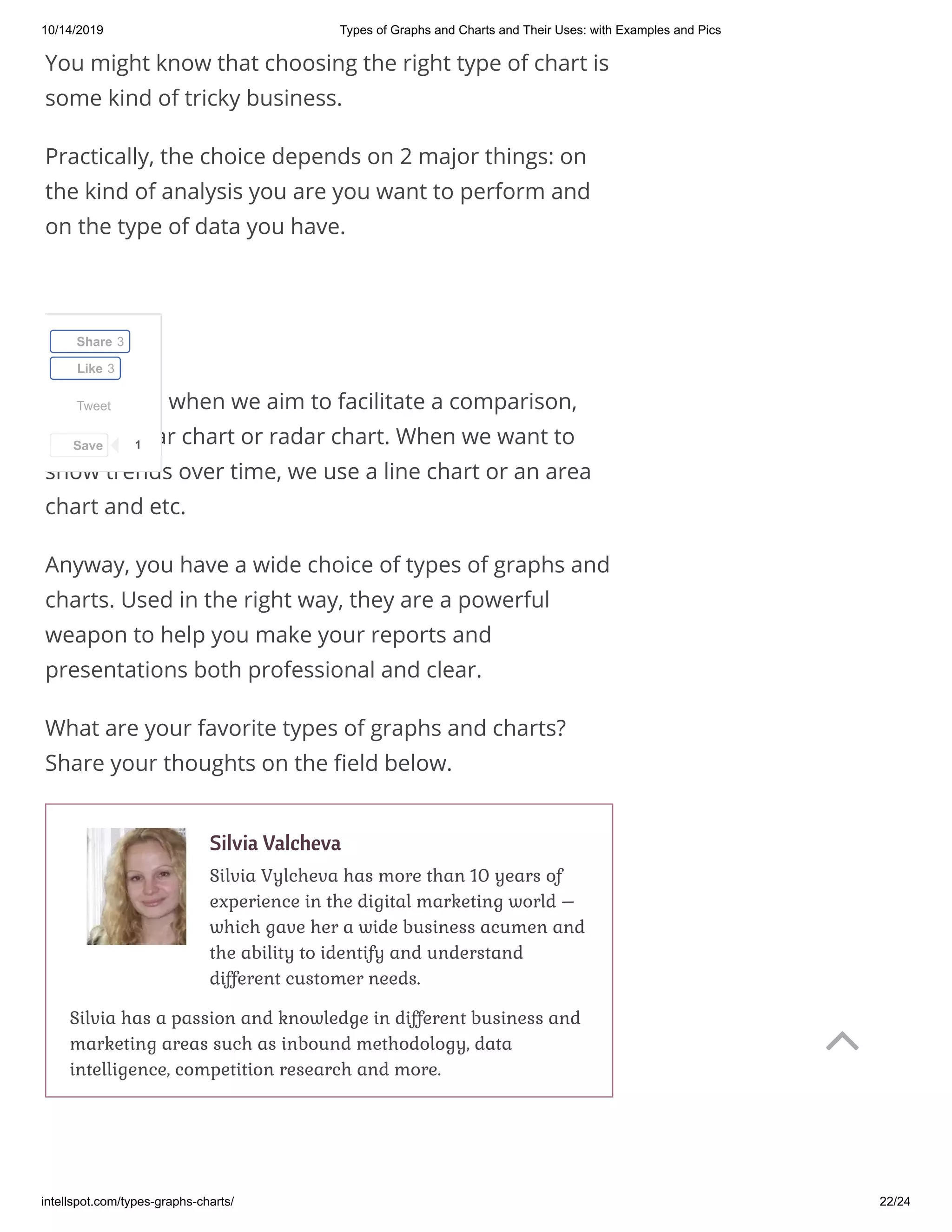 10/14/2019 Types of Graphs and Charts and Their Uses: with Examples and Pics
intellspot.com/types-graphs-charts/ 22/24
You might know that choosing the right type of chart is
some kind of tricky business.
Practically, the choice depends on 2 major things: on
the kind of analysis you are you want to perform and
on the type of data you have.
Commonly, when we aim to facilitate a comparison,
we use a bar chart or radar chart. When we want to
show trends over time, we use a line chart or an area
chart and etc.
Anyway, you have a wide choice of types of graphs and
charts. Used in the right way, they are a powerful
weapon to help you make your reports and
presentations both professional and clear.
What are your favorite types of graphs and charts?
Share your thoughts on the eld below.
Silvia Valcheva
Silvia Vylcheva has more than 10 years of
experience in the digital marketing world –
which gave her a wide business acumen and
the ability to identify and understand
different customer needs.
Silvia has a passion and knowledge in different business and
marketing areas such as inbound methodology, data
intelligence, competition research and more.
Tweet
Share 3
Like 3
Save 1

 