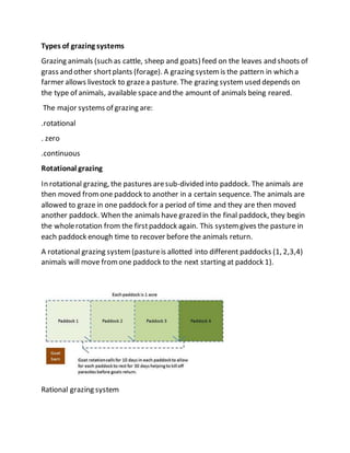 Types of grazing systems
Grazing animals (such as cattle, sheep and goats) feed on the leaves and shoots of
grass and other shortplants (forage). A grazing systemis the pattern in which a
farmer allows livestock to grazea pasture. The grazing system used depends on
the type of animals, available space and the amount of animals being reared.
The major systems of grazing are:
.rotational
. zero
.continuous
Rotational grazing
In rotational grazing, the pastures aresub-divided into paddock. The animals are
then moved fromone paddock to another in a certain sequence. The animals are
allowed to graze in one paddock for a period of time and they are then moved
another paddock. When the animals have grazed in the final paddock, they begin
the wholerotation from the firstpaddock again. This systemgives the pasture in
each paddock enough time to recover before the animals return.
A rotational grazing system(pastureis allotted into different paddocks (1, 2,3,4)
animals will move fromone paddock to the next starting at paddock 1).
Rational grazing system
 