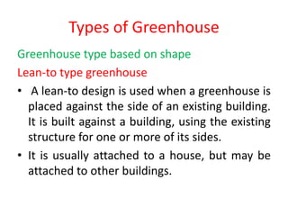 Types of Greenhouse
Greenhouse type based on shape
Lean-to type greenhouse
• A lean-to design is used when a greenhouse is
placed against the side of an existing building.
It is built against a building, using the existing
structure for one or more of its sides.
• It is usually attached to a house, but may be
attached to other buildings.
 