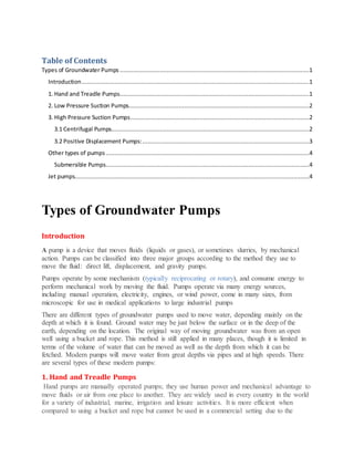 Table of Contents
Types of Groundwater Pumps .............................................................................................................1
Introduction...................................................................................................................................1
1. Hand and Treadle Pumps.............................................................................................................1
2. Low Pressure Suction Pumps........................................................................................................2
3. High Pressure Suction Pumps.......................................................................................................2
3.1 Centrifugal Pumps..................................................................................................................2
3.2 Positive Displacement Pumps:................................................................................................3
Other types of pumps .....................................................................................................................4
Submersible Pumps.....................................................................................................................4
Jet pumps.......................................................................................................................................4
Types of Groundwater Pumps
Introduction
A pump is a device that moves fluids (liquids or gases), or sometimes slurries, by mechanical
action. Pumps can be classified into three major groups according to the method they use to
move the fluid: direct lift, displacement, and gravity pumps.
Pumps operate by some mechanism (typically reciprocating or rotary), and consume energy to
perform mechanical work by moving the fluid. Pumps operate via many energy sources,
including manual operation, electricity, engines, or wind power, come in many sizes, from
microscopic for use in medical applications to large industrial pumps
There are different types of groundwater pumps used to move water, depending mainly on the
depth at which it is found. Ground water may be just below the surface or in the deep of the
earth, depending on the location. The original way of moving groundwater was from an open
well using a bucket and rope. This method is still applied in many places, though it is limited in
terms of the volume of water that can be moved as well as the depth from which it can be
fetched. Modern pumps will move water from great depths via pipes and at high speeds. There
are several types of these modern pumps:
1. Hand and Treadle Pumps
Hand pumps are manually operated pumps; they use human power and mechanical advantage to
move fluids or air from one place to another. They are widely used in every country in the world
for a variety of industrial, marine, irrigation and leisure activities. It is more efficient when
compared to using a bucket and rope but cannot be used in a commercial setting due to the
 