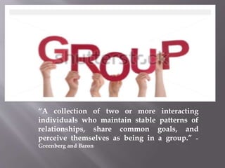 “A collection of two or more interacting
individuals who maintain stable patterns of
relationships, share common goals, and
perceive themselves as being in a group.” –
Greenberg and Baron
 