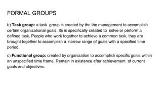 FORMAL GROUPS
b) Task group: a task group is created by the the management to accomplish
certain organizational goals. Its is specifically created to solve or perform a
defined task. People who work together to achieve a common task, they are
brought together to accomplish a narrow range of goals with a specified time
period.
c) Functional group: created by organization to accomplish specific goals within
an unspecified time frame. Remain in existence after achievement of current
goals and objectives.
 