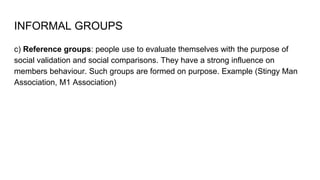 INFORMAL GROUPS
c) Reference groups: people use to evaluate themselves with the purpose of
social validation and social comparisons. They have a strong influence on
members behaviour. Such groups are formed on purpose. Example (Stingy Man
Association, M1 Association)
 