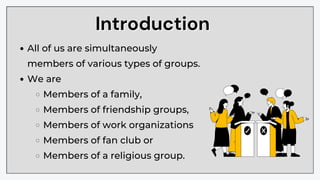 Introduction
Introduction
All of us are simultaneously
members of various types of groups.
We are
Members of a family,
Members of friendship groups,
Members of work organizations
Members of fan club or
Members of a religious group.
 