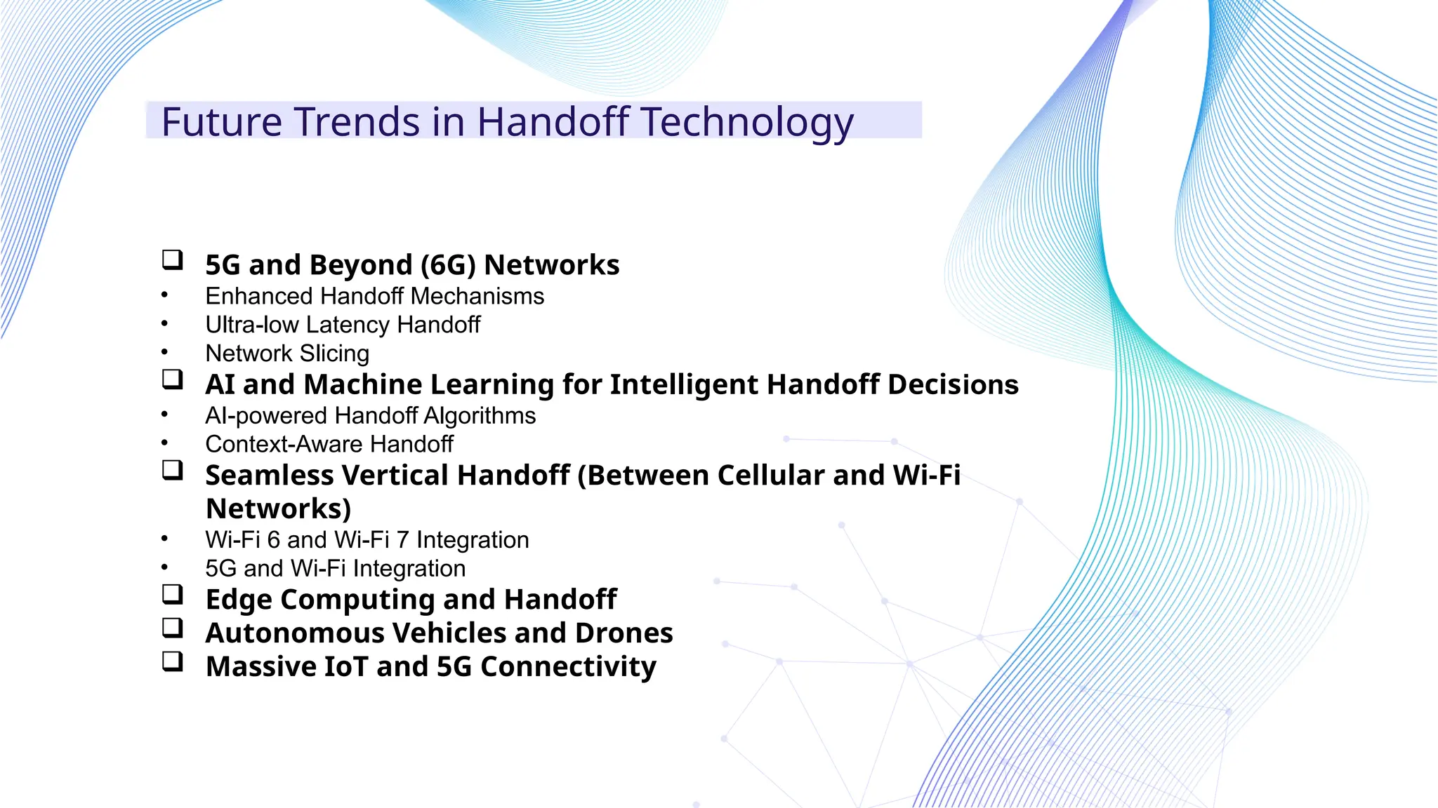 Future Trends in Handoff Technology
 5G and Beyond (6G) Networks
• Enhanced Handoff Mechanisms
• Ultra-low Latency Handoff
• Network Slicing
 AI and Machine Learning for Intelligent Handoff Decisions
• AI-powered Handoff Algorithms
• Context-Aware Handoff
 Seamless Vertical Handoff (Between Cellular and Wi-Fi
Networks)
• Wi-Fi 6 and Wi-Fi 7 Integration
• 5G and Wi-Fi Integration
 Edge Computing and Handoff
 Autonomous Vehicles and Drones
 Massive IoT and 5G Connectivity
 