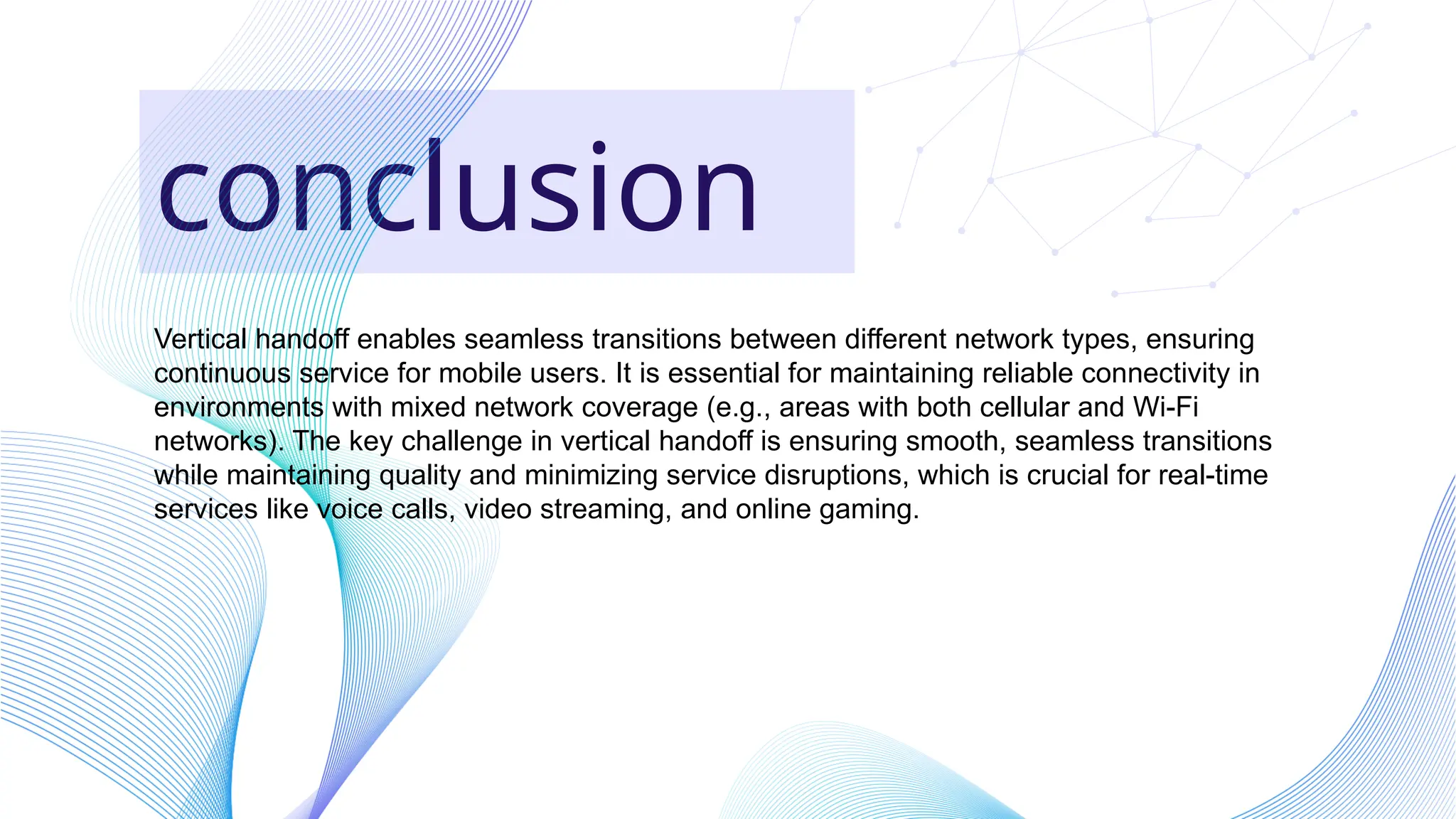conclusion
Vertical handoff enables seamless transitions between different network types, ensuring
continuous service for mobile users. It is essential for maintaining reliable connectivity in
environments with mixed network coverage (e.g., areas with both cellular and Wi-Fi
networks). The key challenge in vertical handoff is ensuring smooth, seamless transitions
while maintaining quality and minimizing service disruptions, which is crucial for real-time
services like voice calls, video streaming, and online gaming.
 