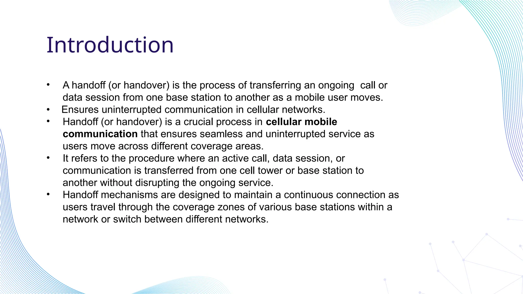 Introduction
• A handoff (or handover) is the process of transferring an ongoing call or
data session from one base station to another as a mobile user moves.
• Ensures uninterrupted communication in cellular networks.
• Handoff (or handover) is a crucial process in cellular mobile
communication that ensures seamless and uninterrupted service as
users move across different coverage areas.
• It refers to the procedure where an active call, data session, or
communication is transferred from one cell tower or base station to
another without disrupting the ongoing service.
• Handoff mechanisms are designed to maintain a continuous connection as
users travel through the coverage zones of various base stations within a
network or switch between different networks.
 
