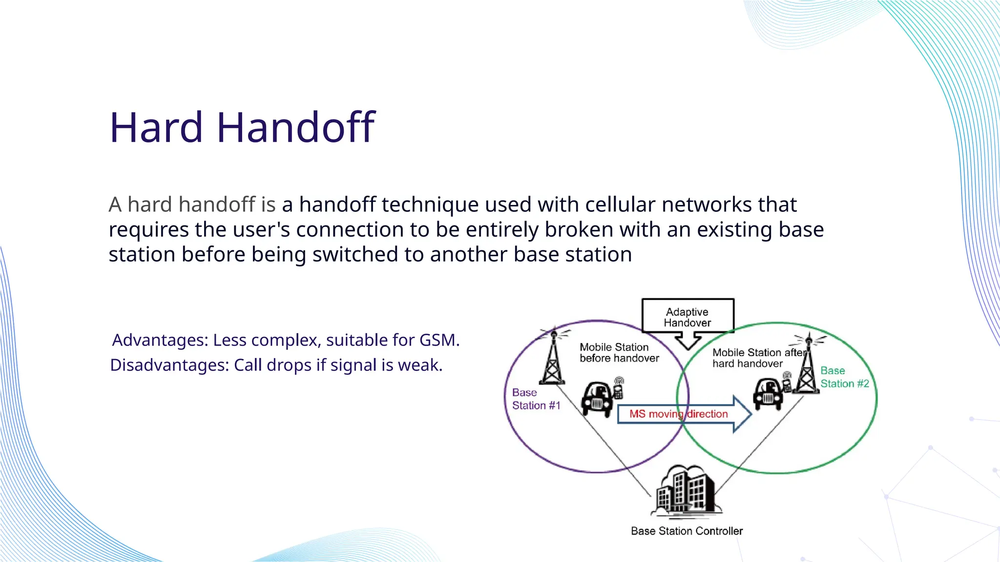 Hard Handoff
A hard handoff is a handoff technique used with cellular networks that
requires the user's connection to be entirely broken with an existing base
station before being switched to another base station
Advantages: Less complex, suitable for GSM.
Disadvantages: Call drops if signal is weak.
 