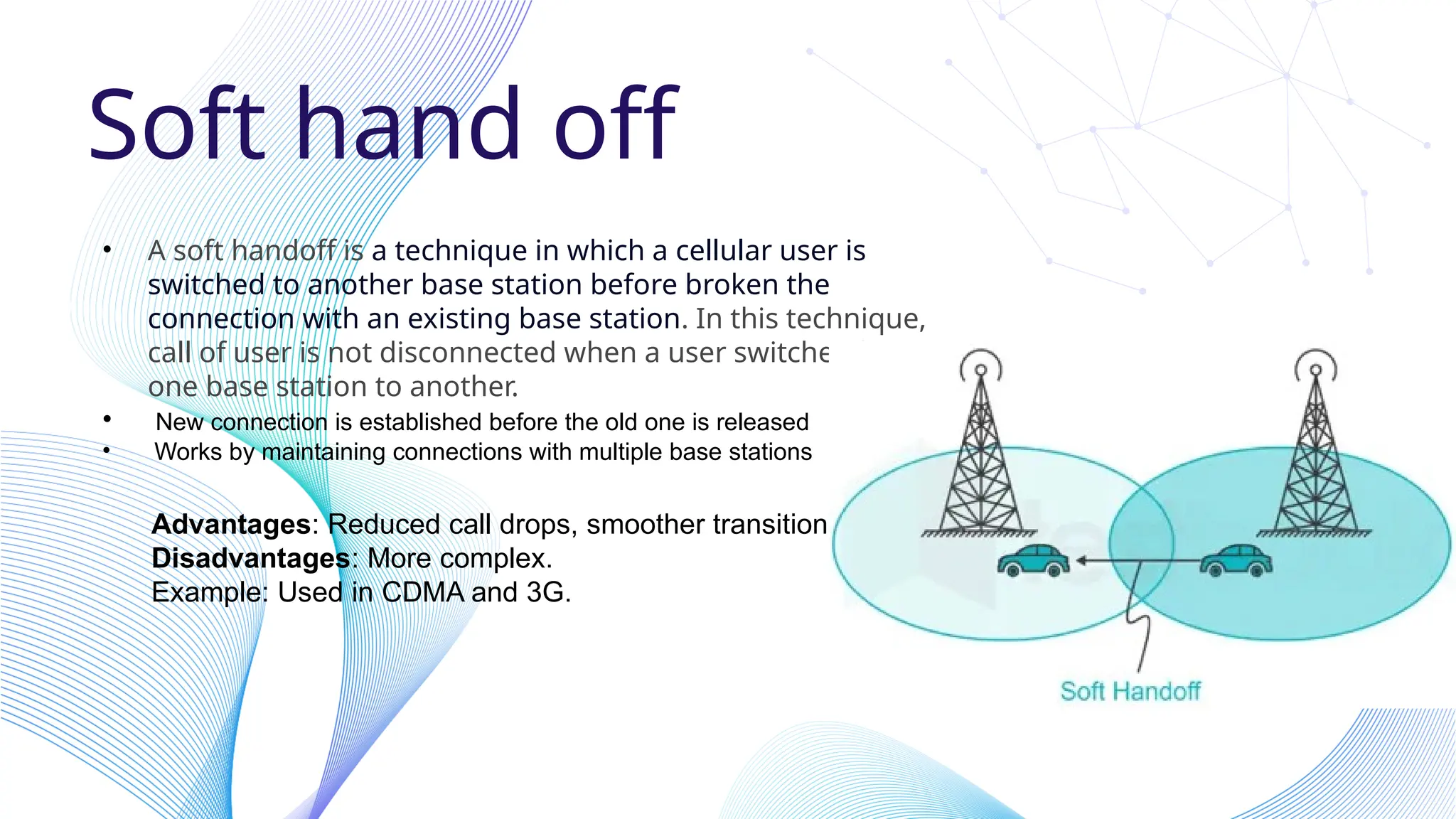 Soft hand off
• A soft handoff is a technique in which a cellular user is
switched to another base station before broken the
connection with an existing base station. In this technique,
call of user is not disconnected when a user switches from
one base station to another.
• New connection is established before the old one is released
• Works by maintaining connections with multiple base stations
Advantages: Reduced call drops, smoother transition.
Disadvantages: More complex.
Example: Used in CDMA and 3G.
 
