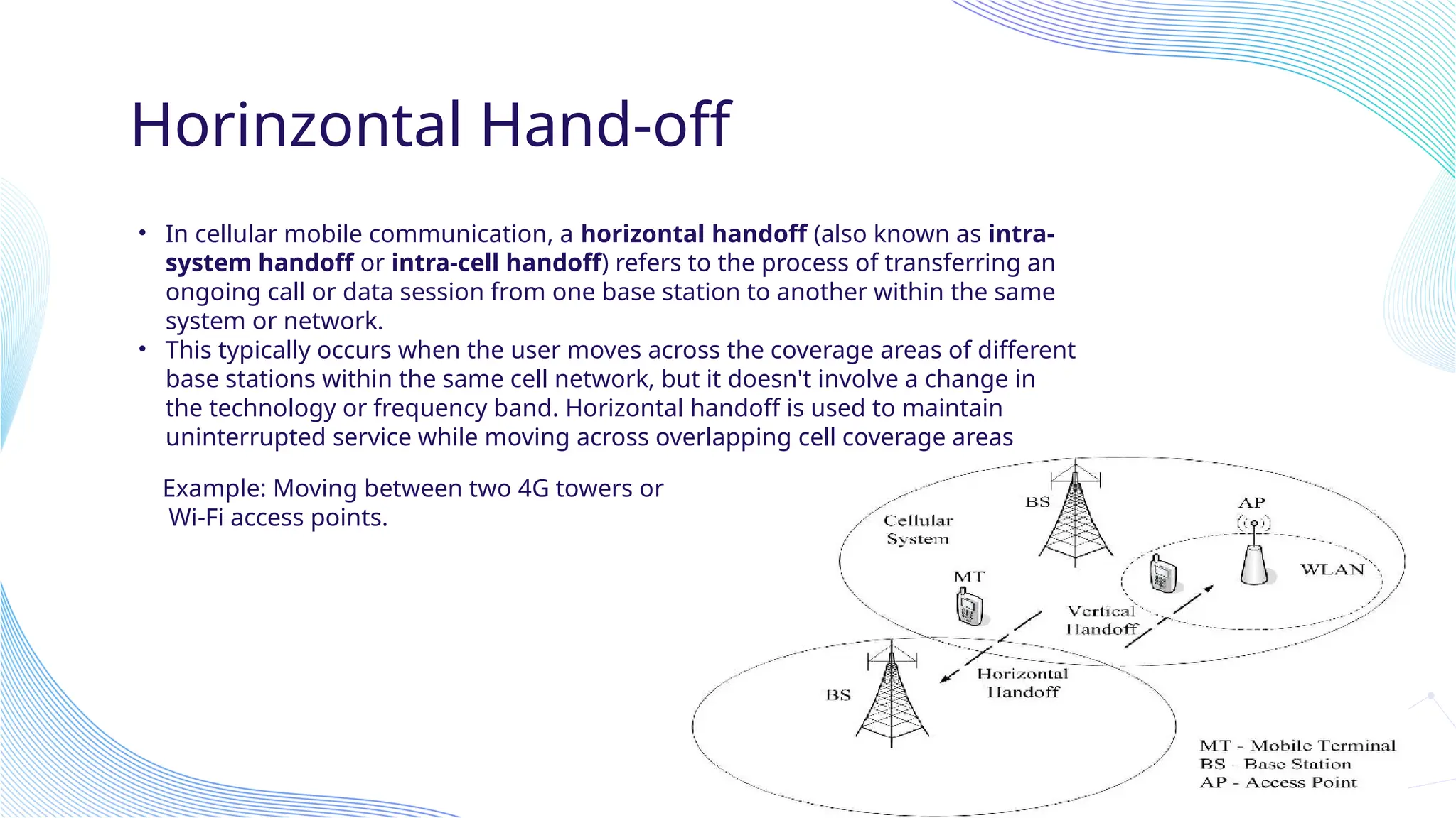 Horinzontal Hand-off
• In cellular mobile communication, a horizontal handoff (also known as intra-
system handoff or intra-cell handoff) refers to the process of transferring an
ongoing call or data session from one base station to another within the same
system or network.
• This typically occurs when the user moves across the coverage areas of different
base stations within the same cell network, but it doesn't involve a change in
the technology or frequency band. Horizontal handoff is used to maintain
uninterrupted service while moving across overlapping cell coverage areas
Example: Moving between two 4G towers or
Wi-Fi access points.
 