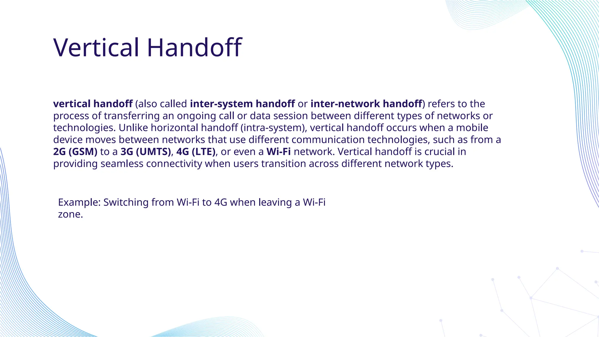 Vertical Handoff
vertical handoff (also called inter-system handoff or inter-network handoff) refers to the
process of transferring an ongoing call or data session between different types of networks or
technologies. Unlike horizontal handoff (intra-system), vertical handoff occurs when a mobile
device moves between networks that use different communication technologies, such as from a
2G (GSM) to a 3G (UMTS), 4G (LTE), or even a Wi-Fi network. Vertical handoff is crucial in
providing seamless connectivity when users transition across different network types.
Example: Switching from Wi-Fi to 4G when leaving a Wi-Fi
zone.
 