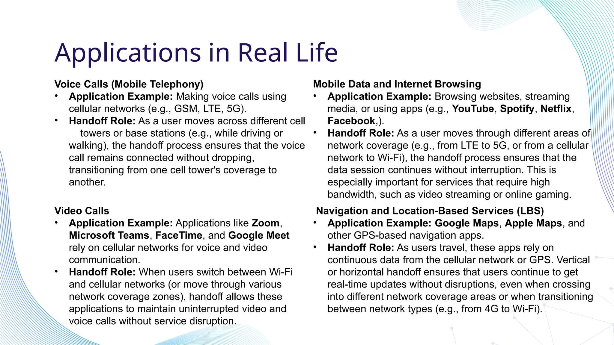 Applications in Real Life
Voice Calls (Mobile Telephony)
• Application Example: Making voice calls using
cellular networks (e.g., GSM, LTE, 5G).
• Handoff Role: As a user moves across different cell
towers or base stations (e.g., while driving or
walking), the handoff process ensures that the voice
call remains connected without dropping,
transitioning from one cell tower's coverage to
another.
Video Calls
• Application Example: Applications like Zoom,
Microsoft Teams, FaceTime, and Google Meet
rely on cellular networks for voice and video
communication.
• Handoff Role: When users switch between Wi-Fi
and cellular networks (or move through various
network coverage zones), handoff allows these
applications to maintain uninterrupted video and
voice calls without service disruption.
Mobile Data and Internet Browsing
• Application Example: Browsing websites, streaming
media, or using apps (e.g., YouTube, Spotify, Netflix,
Facebook,).
• Handoff Role: As a user moves through different areas of
network coverage (e.g., from LTE to 5G, or from a cellular
network to Wi-Fi), the handoff process ensures that the
data session continues without interruption. This is
especially important for services that require high
bandwidth, such as video streaming or online gaming.
Navigation and Location-Based Services (LBS)
• Application Example: Google Maps, Apple Maps, and
other GPS-based navigation apps.
• Handoff Role: As users travel, these apps rely on
continuous data from the cellular network or GPS. Vertical
or horizontal handoff ensures that users continue to get
real-time updates without disruptions, even when crossing
into different network coverage areas or when transitioning
between network types (e.g., from 4G to Wi-Fi).
 