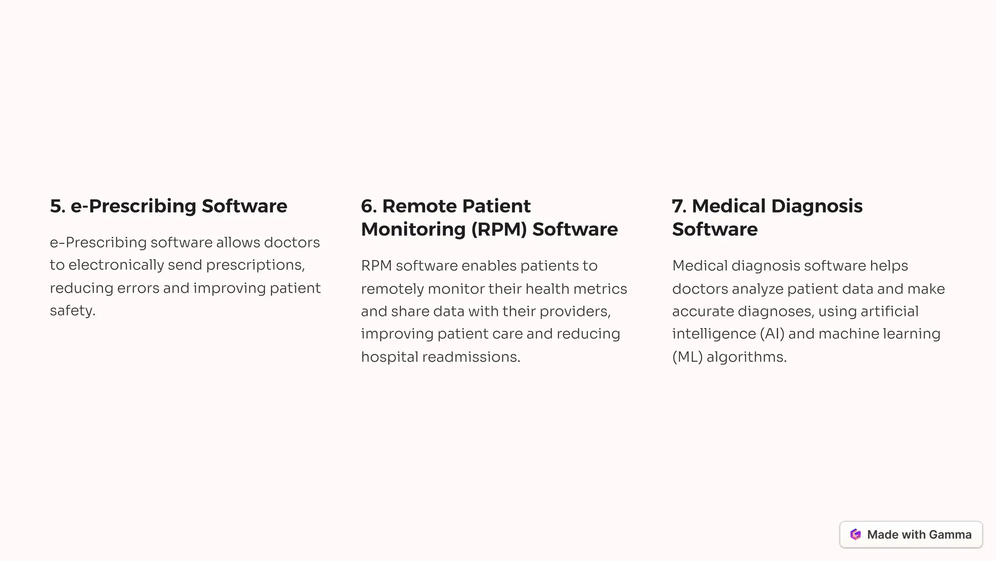 5. e-Prescribing Software
e-Prescribing software allows doctors
to electronically send prescriptions,
reducing errors and improving patient
safety.
6. Remote Patient
Monitoring (RPM) Software
RPM software enables patients to
remotely monitor their health metrics
and share data with their providers,
improving patient care and reducing
hospital readmissions.
7. Medical Diagnosis
Software
Medical diagnosis software helps
doctors analyze patient data and make
accurate diagnoses, using artificial
intelligence (AI) and machine learning
(ML) algorithms.
 