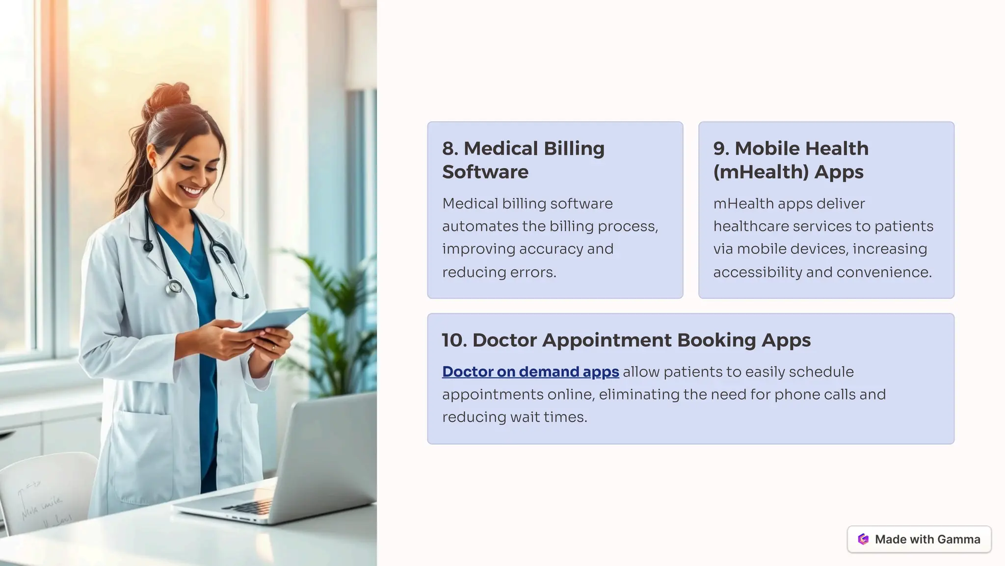 8. Medical Billing
Software
Medical billing software
automates the billing process,
improving accuracy and
reducing errors.
9. Mobile Health
(mHealth) Apps
mHealth apps deliver
healthcare services to patients
via mobile devices, increasing
accessibility and convenience.
10. Doctor Appointment Booking Apps
Doctor on demand apps allow patients to easily schedule
appointments online, eliminating the need for phone calls and
reducing wait times.
 