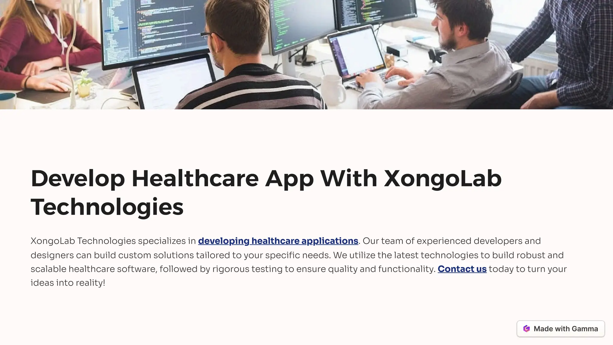 Develop Healthcare App With XongoLab
Technologies
XongoLab Technologies specializes in developing healthcare applications. Our team of experienced developers and
designers can build custom solutions tailored to your specific needs. We utilize the latest technologies to build robust and
scalable healthcare software, followed by rigorous testing to ensure quality and functionality. Contact us today to turn your
ideas into reality!
 