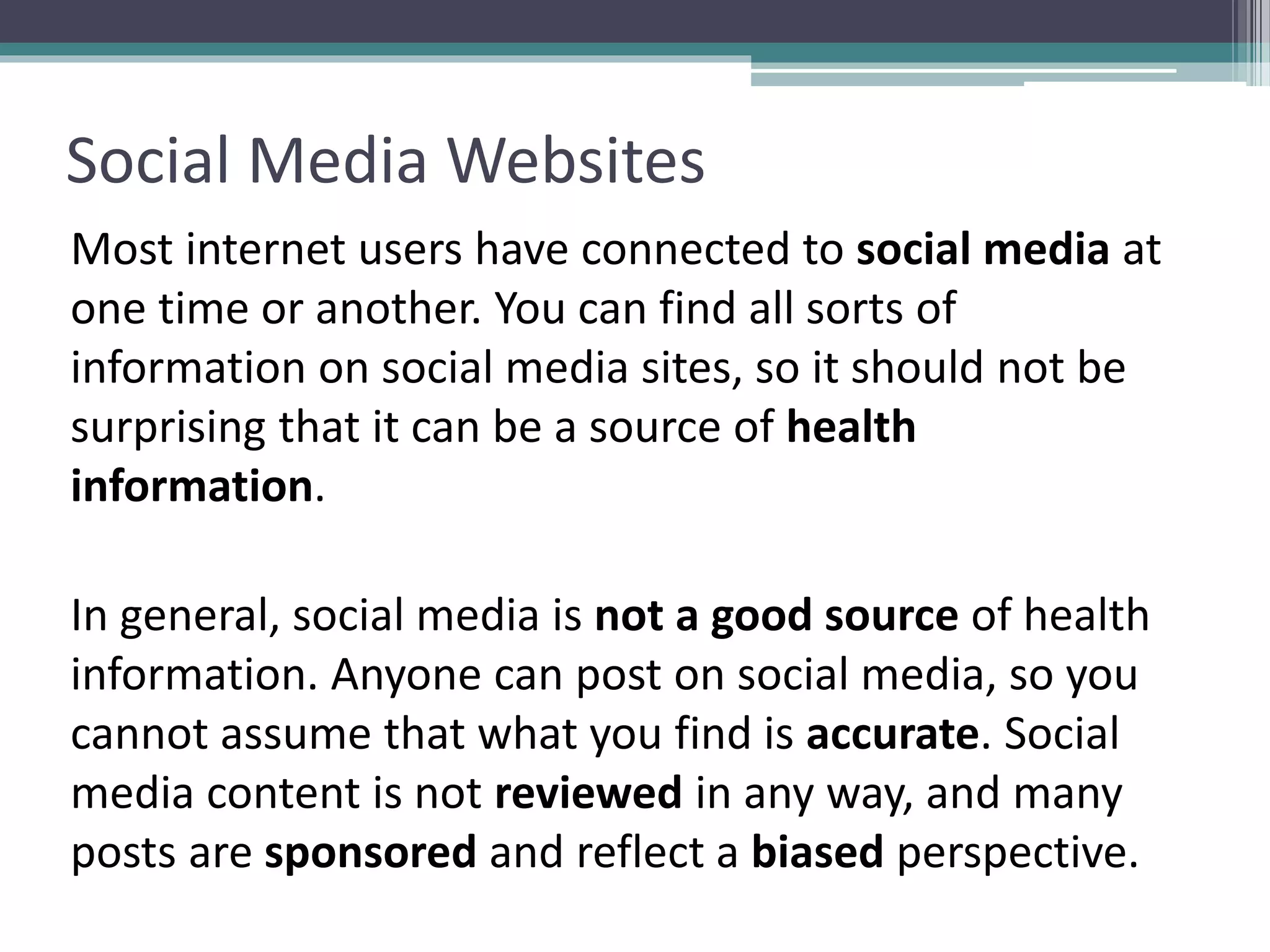 Social Media Websites
Most internet users have connected to social media at
one time or another. You can find all sorts of
information on social media sites, so it should not be
surprising that it can be a source of health
information.
In general, social media is not a good source of health
information. Anyone can post on social media, so you
cannot assume that what you find is accurate. Social
media content is not reviewed in any way, and many
posts are sponsored and reflect a biased perspective.
 