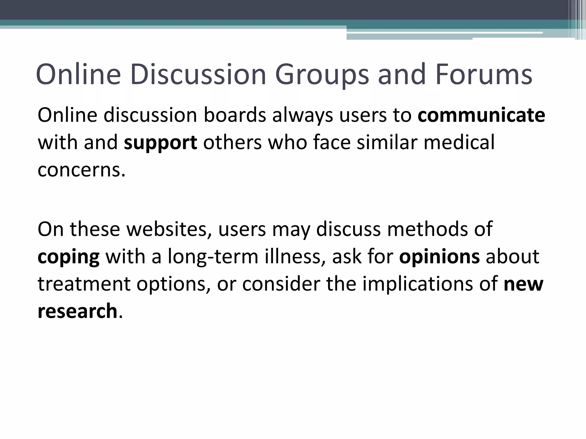 Online Discussion Groups and Forums
Online discussion boards always users to communicate
with and support others who face similar medical
concerns.
On these websites, users may discuss methods of
coping with a long-term illness, ask for opinions about
treatment options, or consider the implications of new
research.
 
