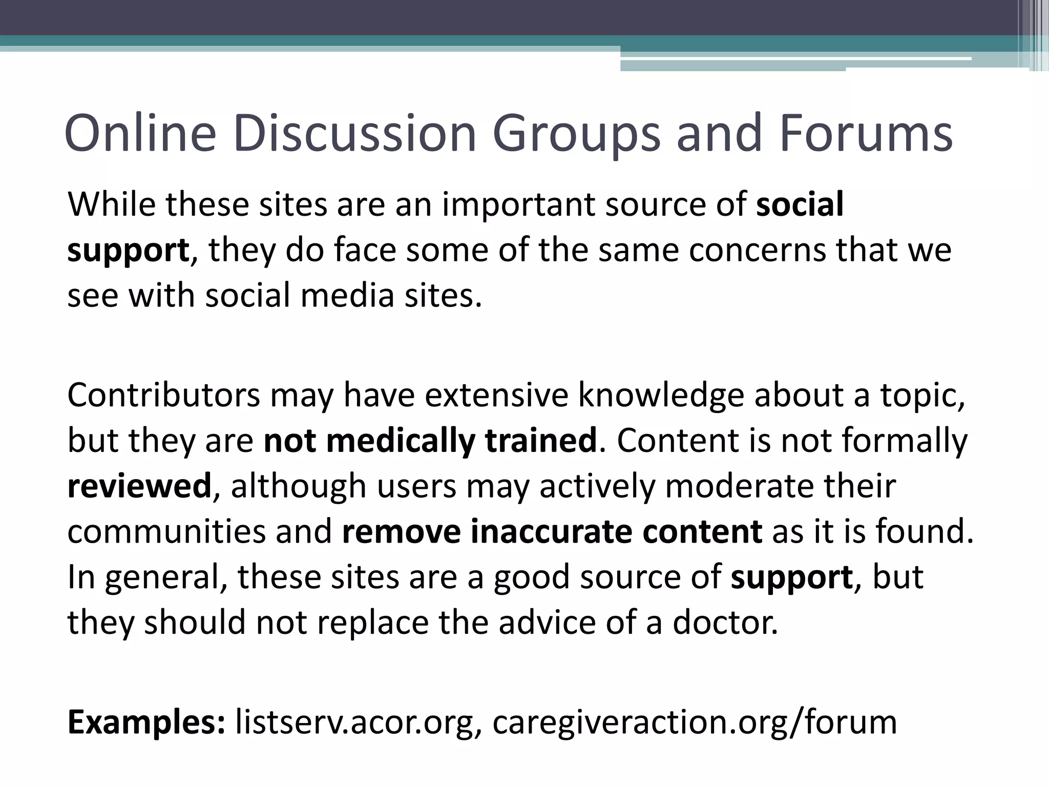 Online Discussion Groups and Forums
While these sites are an important source of social
support, they do face some of the same concerns that we
see with social media sites.
Contributors may have extensive knowledge about a topic,
but they are not medically trained. Content is not formally
reviewed, although users may actively moderate their
communities and remove inaccurate content as it is found.
In general, these sites are a good source of support, but
they should not replace the advice of a doctor.
Examples: listserv.acor.org, caregiveraction.org/forum
 