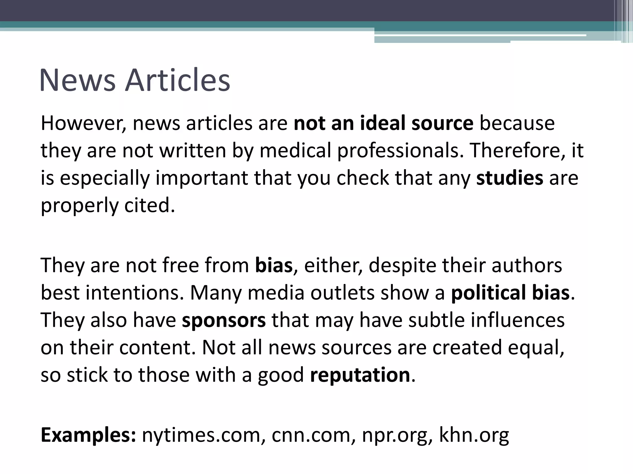 News Articles
However, news articles are not an ideal source because
they are not written by medical professionals. Therefore, it
is especially important that you check that any studies are
properly cited.
They are not free from bias, either, despite their authors
best intentions. Many media outlets show a political bias.
They also have sponsors that may have subtle influences
on their content. Not all news sources are created equal,
so stick to those with a good reputation.
Examples: nytimes.com, cnn.com, npr.org, khn.org
 