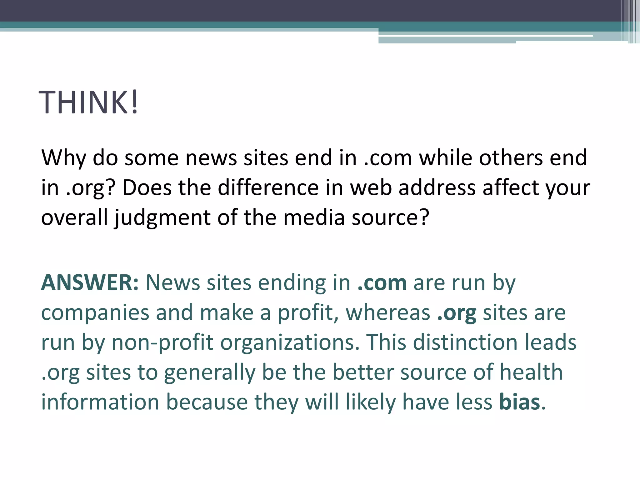 THINK!
Why do some news sites end in .com while others end
in .org? Does the difference in web address affect your
overall judgment of the media source?
ANSWER: News sites ending in .com are run by
companies and make a profit, whereas .org sites are
run by non-profit organizations. This distinction leads
.org sites to generally be the better source of health
information because they will likely have less bias.
 