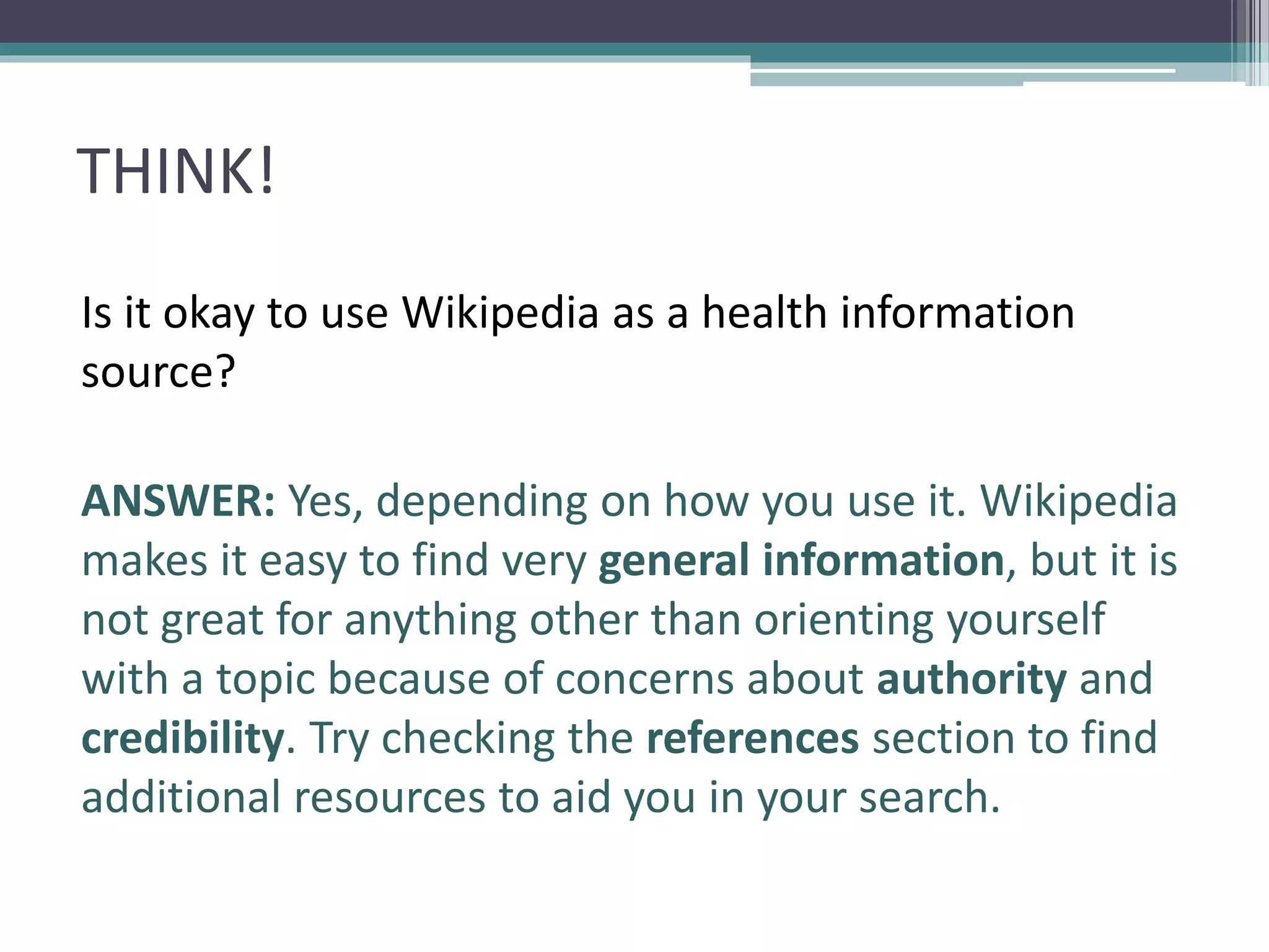 THINK!
Is it okay to use Wikipedia as a health information
source?
ANSWER: Yes, depending on how you use it. Wikipedia
makes it easy to find very general information, but it is
not great for anything other than orienting yourself
with a topic because of concerns about authority and
credibility. Try checking the references section to find
additional resources to aid you in your search.
 