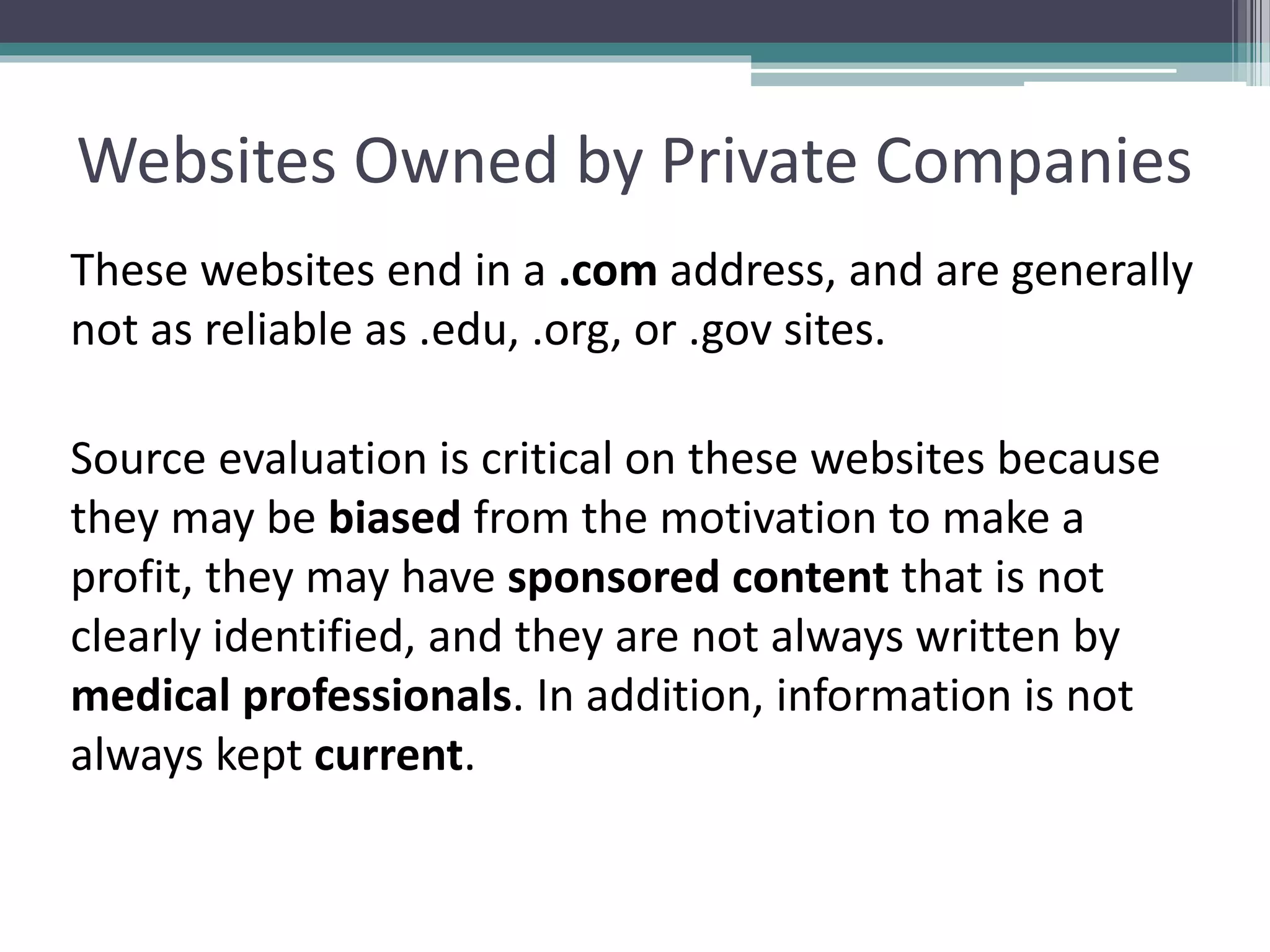 Websites Owned by Private Companies
These websites end in a .com address, and are generally
not as reliable as .edu, .org, or .gov sites.
Source evaluation is critical on these websites because
they may be biased from the motivation to make a
profit, they may have sponsored content that is not
clearly identified, and they are not always written by
medical professionals. In addition, information is not
always kept current.
 